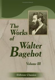 The Works of Walter Bagehot: With Memoirs by R. H. Hutton. Volume 3