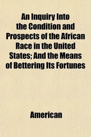 An Inquiry Into the Condition and Prospects of the African Race in the United States; And the Means of Bettering Its Fortunes