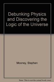 Debunking Physics and Discovering the Logic of the Universe