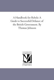 A Handbook for Rebels: A Guide to Successful Defiance of the British Government. By Thomas Johnson