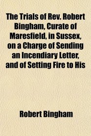 The Trials of Rev. Robert Bingham, Curate of Maresfield, in Sussex, on a Charge of Sending an Incendiary Letter, and of Setting Fire to His