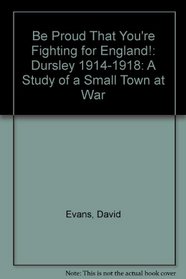 Be Proud That You're Fighting for England!: Dursley 1914-1918: A Study of a Small Town at War