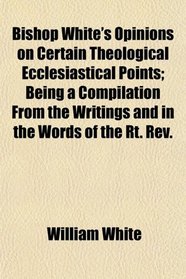 Bishop White's Opinions on Certain Theological Ecclesiastical Points; Being a Compilation From the Writings and in the Words of the Rt. Rev.