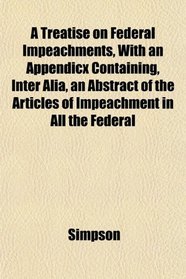A Treatise on Federal Impeachments, With an Appendicx Containing, Inter Alia, an Abstract of the Articles of Impeachment in All the Federal