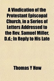 A Vindication of the Protestant Episcopal Church, in a Series of Letters Addressed to the Rev. Samuel Miller, D.d.; In Reply to His Late