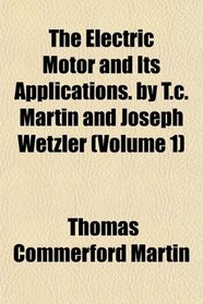 The Electric Motor and Its Applications. by T.c. Martin and Joseph Wetzler (Volume 1)