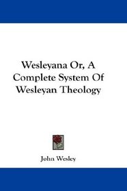 Wesleyana Or, A Complete System Of Wesleyan Theology