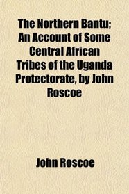 The Northern Bantu; An Account of Some Central African Tribes of the Uganda Protectorate, by John Roscoe