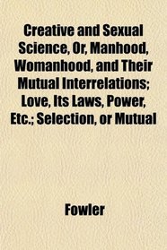 Creative and Sexual Science, Or, Manhood, Womanhood, and Their Mutual Interrelations; Love, Its Laws, Power, Etc.; Selection, or Mutual