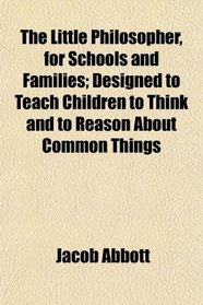 The Little Philosopher, for Schools and Families; Designed to Teach Children to Think and to Reason About Common Things