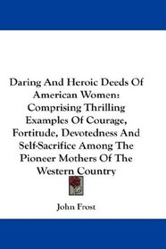 Daring And Heroic Deeds Of American Women: Comprising Thrilling Examples Of Courage, Fortitude, Devotedness And Self-Sacrifice Among The Pioneer Mothers Of The Western Country