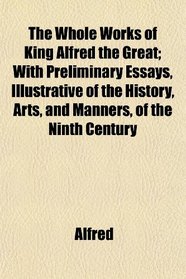 The Whole Works of King Alfred the Great; With Preliminary Essays, Illustrative of the History, Arts, and Manners, of the Ninth Century