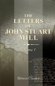 The Letters of John Stuart Mill: With a note on Mill's private life, by Mary Taylor. Volume 1