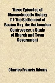 Three Episodes of Massachusetts History (1); The Settlement of Boston Bay. the Antinomian Controversy. a Study of Church and Town Government