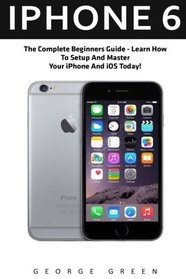 iPhone 6: The Complete Beginners Guide - Learn How To Setup And Master Your iPhone And iOS Today! (Iphone 6, IOS 9, Apple)