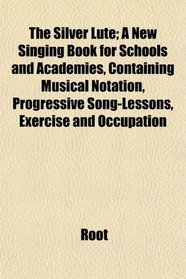 The Silver Lute; A New Singing Book for Schools and Academies, Containing Musical Notation, Progressive Song-Lessons, Exercise and Occupation