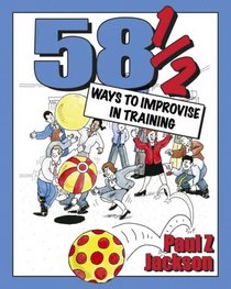 58 1/2 Ways to Improvise in Training: Improvisation Games and Activities for Workshops, Courses and Team Meetings