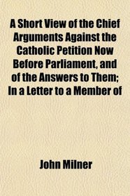 A Short View of the Chief Arguments Against the Catholic Petition Now Before Parliament, and of the Answers to Them; In a Letter to a Member of