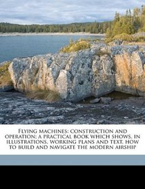 Flying machines: construction and operation; a practical book which shows, in illustrations, working plans and text, how to build and navigate the modern airship