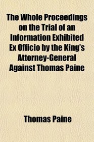 The Whole Proceedings on the Trial of an Information Exhibited Ex Officio by the King's Attorney-General Against Thomas Paine