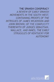 The Spanish Conspiracy: A Review of Early Spanish Movements in the South-West. Containing Proofs of the Intrigues of James Wilkinson and John Brown; of ... the Early Struggles of Kentucky for Autonomy