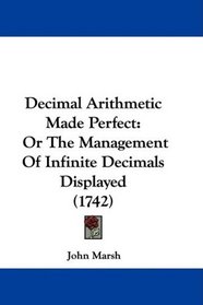 Decimal Arithmetic Made Perfect: Or The Management Of Infinite Decimals Displayed (1742)