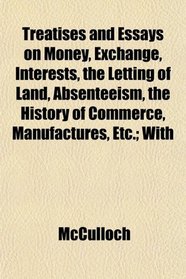 Treatises and Essays on Money, Exchange, Interests, the Letting of Land, Absenteeism, the History of Commerce, Manufactures, Etc.; With