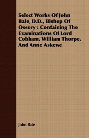 Select Works Of John Bale, D.D., Bishop Of Ossory: Containing The Examinations Of Lord Cobham, William Thorpe, And Anne Askewe