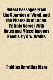 Select Passages From the Georgics of Virgil, and the Pharsalia of Lucan, Tr. [into Verse] With Notes and Miscellaneous Poems, by A.w. Wallis