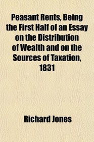 Peasant Rents, Being the First Half of an Essay on the Distribution of Wealth and on the Sources of Taxation, 1831
