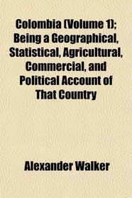 Colombia (Volume 1); Being a Geographical, Statistical, Agricultural, Commercial, and Political Account of That Country