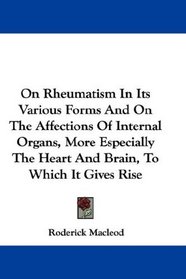 On Rheumatism In Its Various Forms And On The Affections Of Internal Organs, More Especially The Heart And Brain, To Which It Gives Rise