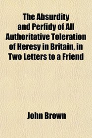 The Absurdity and Perfidy of All Authoritative Toleration of Heresy in Britain, in Two Letters to a Friend