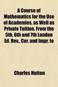 A Course of Mathematics for the Use of Academies, as Well as Private Tuition. From the 5th, 6th and 7th London Ed. Rev., Cor. and Impr. to