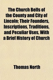 The Church Bells of the County and City of Lincoln; Their Founders, Inscriptions, Traditions, and Peculiar Uses, With a Brief History of Church