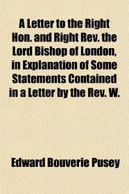 A Letter to the Right Hon. and Right Rev. the Lord Bishop of London, in Explanation of Some Statements Contained in a Letter by the Rev. W.