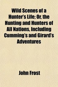 Wild Scenes of a Hunter's Life; Or, the Hunting and Hunters of All Nations, Including Cumming's and Girard's Adventures