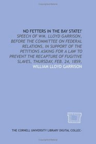 No fetters in the Bay State!': speech of Wm. Lloyd Garrison, before the Committee on Federal Relations, in support of the petitions asking for a law to ... of fugitive slaves, Thursday, Feb. 24, 1859,