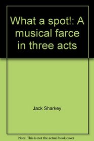 What a spot!: A musical farce in three acts