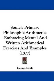 Soule's Primary Philosophic Arithmetic: Embracing Mental And Written Arithmetical Exercises And Examples (1877)