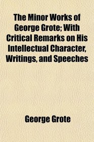 The Minor Works of George Grote; With Critical Remarks on His Intellectual Character, Writings, and Speeches