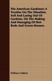 The American Gardener; A Treatise On The Situation, Soil And Laying Out Of Gardens. On The Making And Managing Of Hot-Beds And Green Houses.