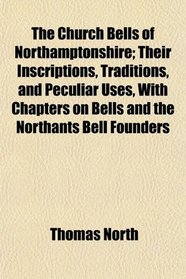The Church Bells of Northamptonshire; Their Inscriptions, Traditions, and Peculiar Uses, With Chapters on Bells and the Northants Bell Founders