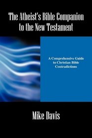 The Atheist's Bible Companion to the New Testament: A Comprehensive Guide to Christian Bible Contradictions
