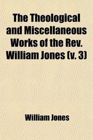 The Theological and Miscellaneous Works of the Rev. William Jones (Volume 3); To Which Is Prefixed a Short Account of His Life and Writings