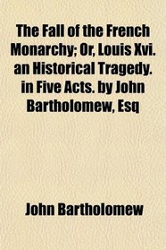 The Fall of the French Monarchy; Or, Louis Xvi. an Historical Tragedy. in Five Acts. by John Bartholomew, Esq