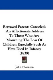Bereaved Parents Consoled: An Affectionate Address To Those Who Are Mourning The Loss Of Children Especially Such As Have Died In Infancy (1839)