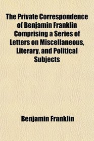 The Private Correspondence of Benjamin Franklin Comprising a Series of Letters on Miscellaneous, Literary, and Political Subjects