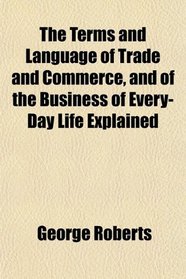 The Terms and Language of Trade and Commerce, and of the Business of Every-Day Life Explained