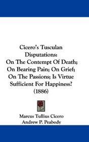 Cicero's Tusculan Disputations: On The Contempt Of Death; On Bearing Pain; On Grief; On The Passions; Is Virtue Sufficient For Happiness? (1886)